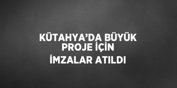 KÜTAHYA’DA BÜYÜK PROJE İÇİN İMZALAR ATILDI