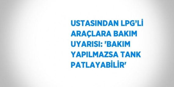 USTASINDAN LPG’Lİ ARAÇLARA BAKIM UYARISI: ‘BAKIM YAPILMAZSA TANK PATLAYABİLİR’