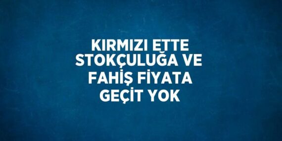 KIRMIZI ETTE STOKÇULUĞA VE FAHİŞ FİYATA GEÇİT YOK