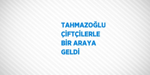 TAHMAZOĞLU ÇİFTÇİLERLE BİR ARAYA GELDİ