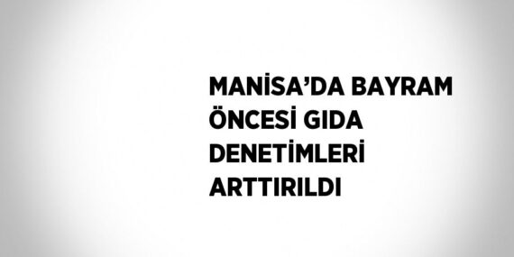 MANİSA’DA BAYRAM ÖNCESİ GIDA DENETİMLERİ ARTTIRILDI