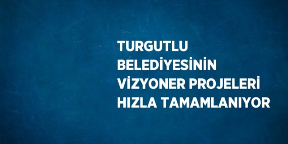 TURGUTLU BELEDİYESİNİN VİZYONER PROJELERİ HIZLA TAMAMLANIYOR