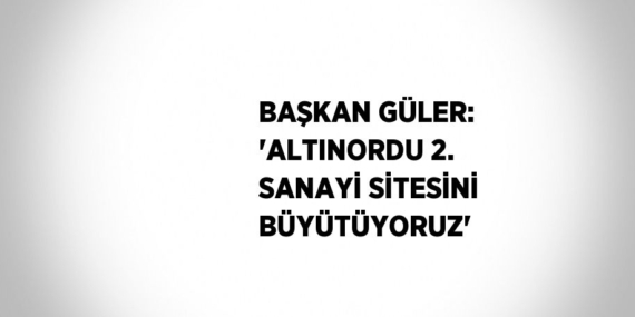 BAŞKAN GÜLER: ‘ALTINORDU 2. SANAYİ SİTESİNİ BÜYÜTÜYORUZ’