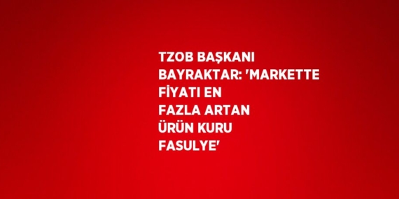 TZOB BAŞKANI BAYRAKTAR: ‘MARKETTE FİYATI EN FAZLA ARTAN ÜRÜN KURU FASULYE’