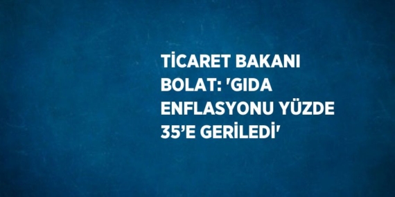 TİCARET BAKANI BOLAT: ‘GIDA ENFLASYONU YÜZDE 35’E GERİLEDİ’