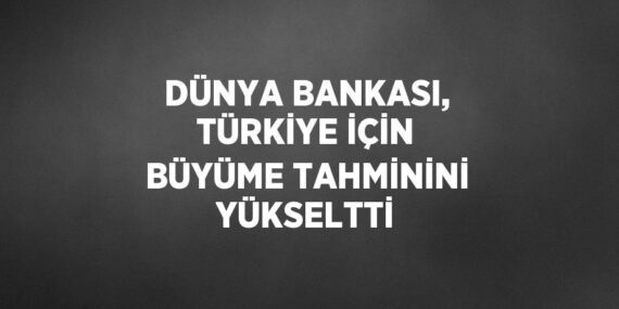 DÜNYA BANKASI, TÜRKİYE İÇİN BÜYÜME TAHMİNİNİ YÜKSELTTİ