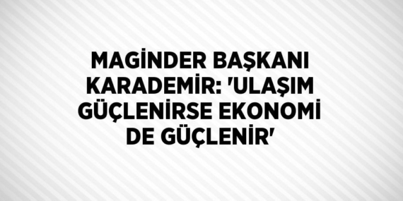 MAGİNDER BAŞKANI KARADEMİR: ‘ULAŞIM GÜÇLENİRSE EKONOMİ DE GÜÇLENİR’