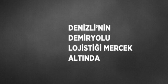 DENİZLİ’NİN DEMİRYOLU LOJİSTİĞİ MERCEK ALTINDA