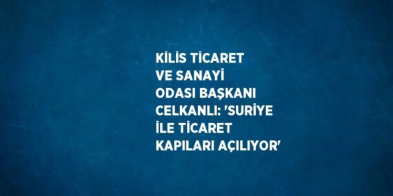 KİLİS TİCARET VE SANAYİ ODASI BAŞKANI CELKANLI: ‘SURİYE İLE TİCARET KAPILARI AÇILIYOR’