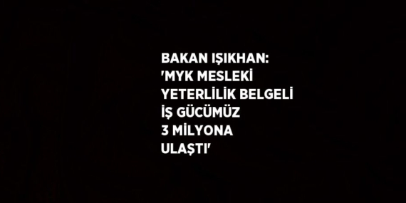 BAKAN IŞIKHAN: ‘MYK MESLEKİ YETERLİLİK BELGELİ İŞ GÜCÜMÜZ 3 MİLYONA ULAŞTI’