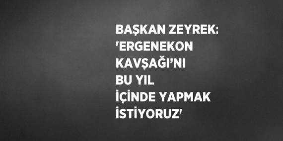 BAŞKAN ZEYREK: ‘ERGENEKON KAVŞAĞI’NI BU YIL İÇİNDE YAPMAK İSTİYORUZ’