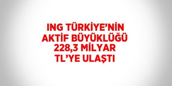 ING TÜRKİYE’NİN AKTİF BÜYÜKLÜĞÜ 228,3 MİLYAR TL’YE ULAŞTI