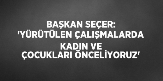 BAŞKAN SEÇER: ‘YÜRÜTÜLEN ÇALIŞMALARDA KADIN VE ÇOCUKLARI ÖNCELİYORUZ’