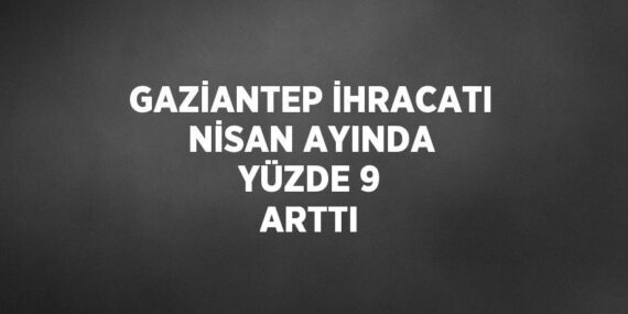 GAZİANTEP İHRACATI NİSAN AYINDA YÜZDE 9 ARTTI