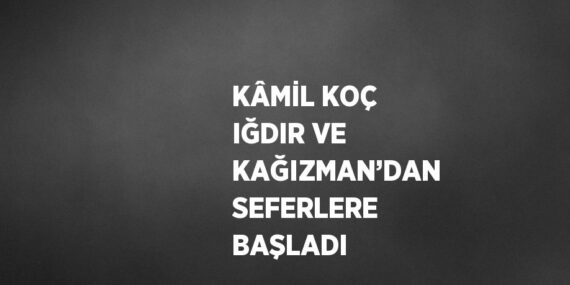 KÂMİL KOÇ IĞDIR VE KAĞIZMAN’DAN SEFERLERE BAŞLADI
