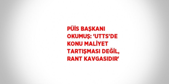 PÜİS BAŞKANI OKUMUŞ: ‘UTTS’DE KONU MALİYET TARTIŞMASI DEĞİL, RANT KAVGASIDIR’
