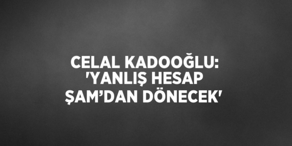 CELAL KADOOĞLU: ‘YANLIŞ HESAP ŞAM’DAN DÖNECEK’