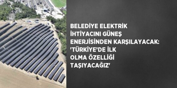 BELEDİYE ELEKTRİK İHTİYACINI GÜNEŞ ENERJİSİNDEN KARŞILAYACAK: ‘TÜRKİYE’DE İLK OLMA ÖZELLİĞİ TAŞIYACAĞIZ’