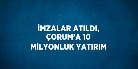İMZALAR ATILDI, ÇORUM’A 10 MİLYONLUK YATIRIM
