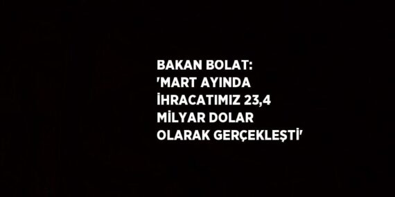 BAKAN BOLAT: ‘MART AYINDA İHRACATIMIZ 23,4 MİLYAR DOLAR OLARAK GERÇEKLEŞTİ’