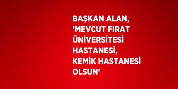 BAŞKAN ALAN, ‘MEVCUT FIRAT ÜNİVERSİTESİ HASTANESİ, KEMİK HASTANESİ OLSUN’