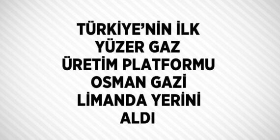 TÜRKİYE’NİN İLK YÜZER GAZ ÜRETİM PLATFORMU OSMAN GAZİ LİMANDA YERİNİ ALDI