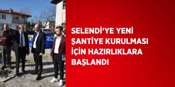 SELENDİ’YE YENİ ŞANTİYE KURULMASI İÇİN HAZIRLIKLARA BAŞLANDI