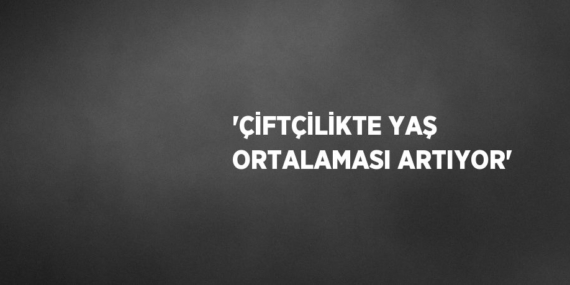 ‘ÇİFTÇİLİKTE YAŞ ORTALAMASI ARTIYOR’