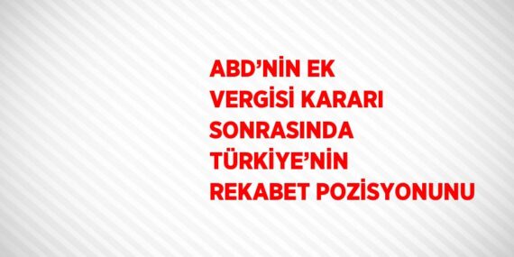 ABD’NİN EK VERGİSİ KARARI SONRASINDA TÜRKİYE’NİN REKABET POZİSYONUNU