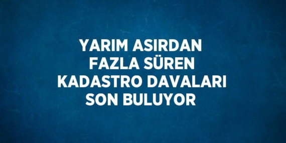 YARIM ASIRDAN FAZLA SÜREN KADASTRO DAVALARI SON BULUYOR