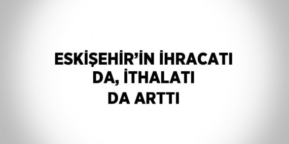 ESKİŞEHİR’İN İHRACATI DA, İTHALATI DA ARTTI