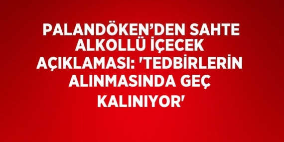 PALANDÖKEN’DEN SAHTE ALKOLLÜ İÇECEK AÇIKLAMASI: ‘TEDBİRLERİN ALINMASINDA GEÇ KALINIYOR’