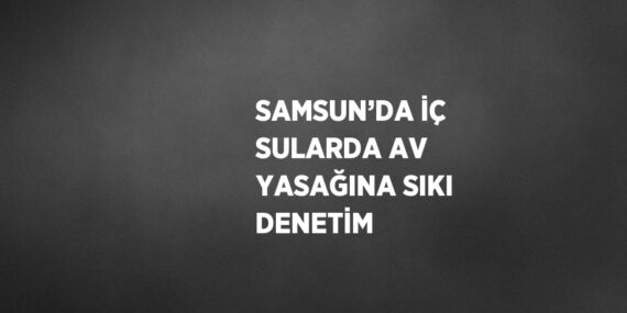 SAMSUN’DA İÇ SULARDA AV YASAĞINA SIKI DENETİM