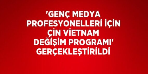 ‘GENÇ MEDYA PROFESYONELLERİ İÇİN ÇİN VİETNAM DEĞİŞİM PROGRAMI’ GERÇEKLEŞTİRİLDİ