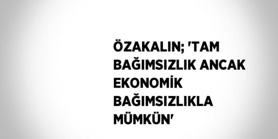 ÖZAKALIN; ‘TAM BAĞIMSIZLIK ANCAK EKONOMİK BAĞIMSIZLIKLA MÜMKÜN’