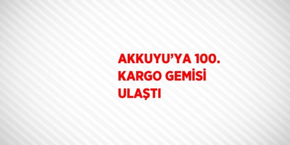 AKKUYU’YA 100. KARGO GEMİSİ ULAŞTI