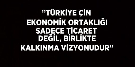 ’’TÜRKİYE ÇİN EKONOMİK ORTAKLIĞI SADECE TİCARET DEĞİL, BİRLİKTE KALKINMA VİZYONUDUR’’