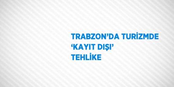 TRABZON’DA TURİZMDE ‘KAYIT DIŞI’ TEHLİKE