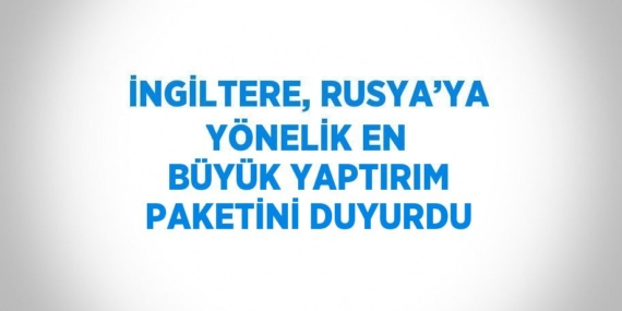 İNGİLTERE, RUSYA’YA YÖNELİK EN BÜYÜK YAPTIRIM PAKETİNİ DUYURDU