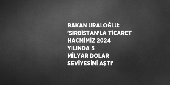 BAKAN URALOĞLU: ‘SIRBİSTAN’LA TİCARET HACMİMİZ 2024 YILINDA 3 MİLYAR DOLAR SEVİYESİNİ AŞTI’