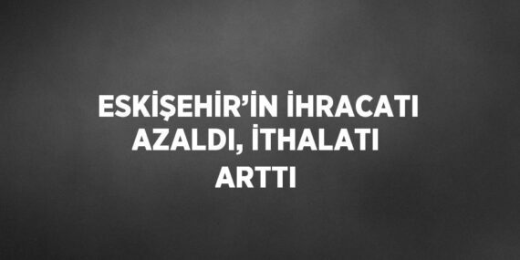 ESKİŞEHİR’İN İHRACATI AZALDI, İTHALATI ARTTI