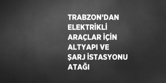 TRABZON’DAN ELEKTRİKLİ ARAÇLAR İÇİN ALTYAPI VE ŞARJ İSTASYONU ATAĞI