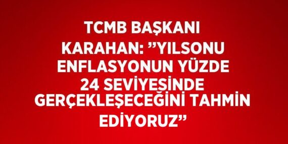 TCMB BAŞKANI KARAHAN: ’’YILSONU ENFLASYONUN YÜZDE 24 SEVİYESİNDE GERÇEKLEŞECEĞİNİ TAHMİN EDİYORUZ’’