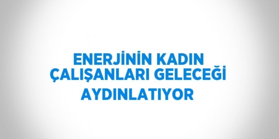 ENERJİNİN KADIN ÇALIŞANLARI GELECEĞİ AYDINLATIYOR