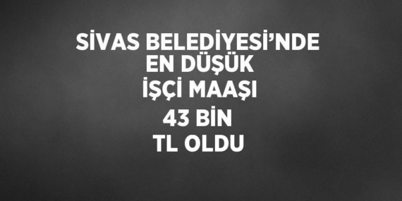 SİVAS BELEDİYESİ’NDE EN DÜŞÜK İŞÇİ MAAŞI 43 BİN TL OLDU