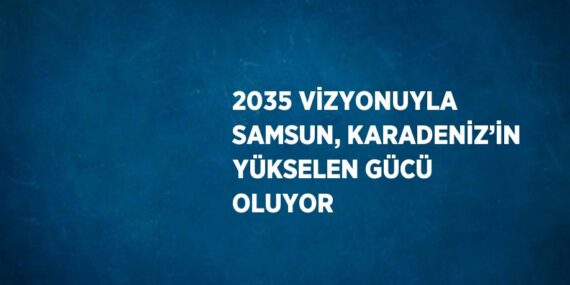 2035 VİZYONUYLA SAMSUN, KARADENİZ’İN YÜKSELEN GÜCÜ OLUYOR
