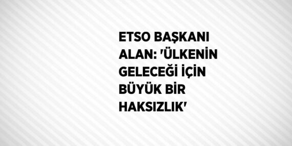 ETSO BAŞKANI ALAN: ‘ÜLKENİN GELECEĞİ İÇİN BÜYÜK BİR HAKSIZLIK’