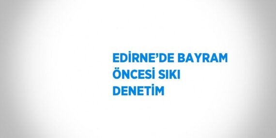 EDİRNE’DE BAYRAM ÖNCESİ SIKI DENETİM
