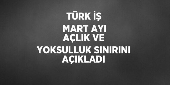 TÜRK İŞ MART AYI AÇLIK VE YOKSULLUK SINIRINI AÇIKLADI