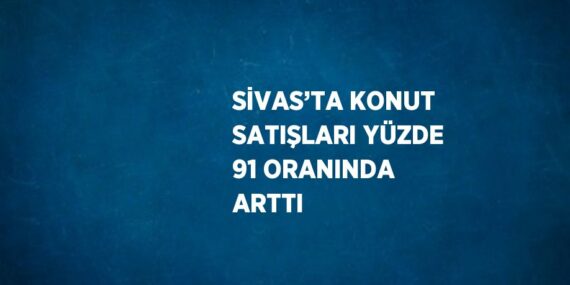 SİVAS’TA KONUT SATIŞLARI YÜZDE 91 ORANINDA ARTTI